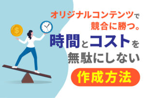 オリジナルコンテンツで競合に勝つ。時間とコストを無駄にしない作成方法とは