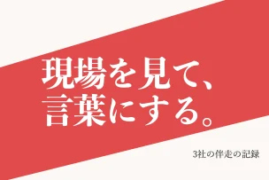 現場を見て、言葉にする。 3社の伴走の記録